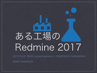 ある工場の
Redmine 2017
2017/10/20 第2回 Lychee Redmineユーザ会@TOKYO SHINAGAWA
KOHEI NAKAMURA
 