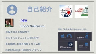 自己紹介
大阪生まれの福岡育ち
デジタルガジェットと旅が好き
仮の職業: 工場の情報システム部
redmine.tokyo, Redmine スタッフ
neta
Kohei Nakamura
発表「ある工場の Redmine」ほか
 