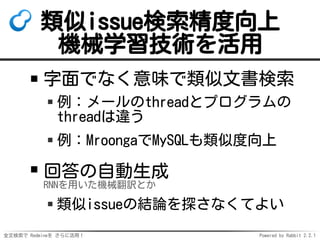 全文検索で Redmineを さらに活用！ Powered by Rabbit 2.2.1
類似issue検索精度向上
機械学習技術を活用
字面でなく意味で類似文書検索
例：メールのthreadとプログラムの
threadは違う
例：MroongaでMySQLも類似度向上
回答の自動生成
RNNを用いた機械翻訳とか
類似issueの結論を探さなくてよい
 