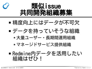 全文検索で Redmineを さらに活用！ Powered by Rabbit 2.2.1
類似issue
共同開発組織募集
精度向上にはデータが不可欠
データを持っていそうな組織
大量ユーザー・長期間運用組織
マネージドサービス提供組織
Redmine内データを活用したい
組織はぜひ！
 