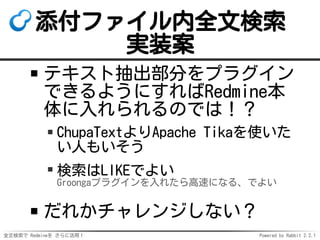 全文検索で Redmineを さらに活用！ Powered by Rabbit 2.2.1
添付ファイル内全文検索
実装案
テキスト抽出部分をプラグイン
できるようにすればRedmine本
体に入れられるのでは！？
ChupaTextよりApache Tikaを使いた
い人もいそう
検索はLIKEでよい
Groongaプラグインを入れたら高速になる、でよい
だれかチャレンジしない？
 