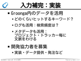 全文検索で Redmineを さらに活用！ Powered by Rabbit 2.2.1
入力補完：実装
Groonga内のデータを活用
どのくらいヒットするキーワード？
ログも活用：検索頻度は？
メタデータも活用：
プロジェクト・トラッカー毎に
文脈をわける
開発協力者を募集
実装・データ提供・発注など
 