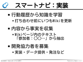 全文検索で Redmineを さらに活用！ Powered by Rabbit 2.2.1
スマートナビ：実装
行動履歴から知識を学習
打ち合わせ前にいつもWikiを更新
内容から事実を収集
Wikiページ内のテキスト
「参加者：○○…」から抽出
開発協力者を募集
実装・データ提供・発注など
 