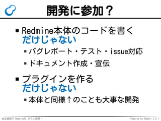 全文検索で Redmineを さらに活用！ Powered by Rabbit 2.2.1
開発に参加？
Redmine本体のコードを書く
だけじゃない
バグレポート・テスト・issue対応
ドキュメント作成・宣伝
プラグインを作る
だけじゃない
本体と同様↑のことも大事な開発
 