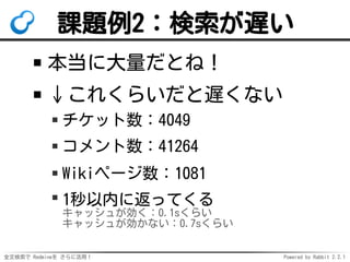 全文検索で Redmineを さらに活用！ Powered by Rabbit 2.2.1
課題例2：検索が遅い
本当に大量だとね！
↓これくらいだと遅くない
チケット数：4049
コメント数：41264
Wikiページ数：1081
1秒以内に返ってくる
キャッシュが効く：0.1sくらい
キャッシュが効かない：0.7sくらい
 