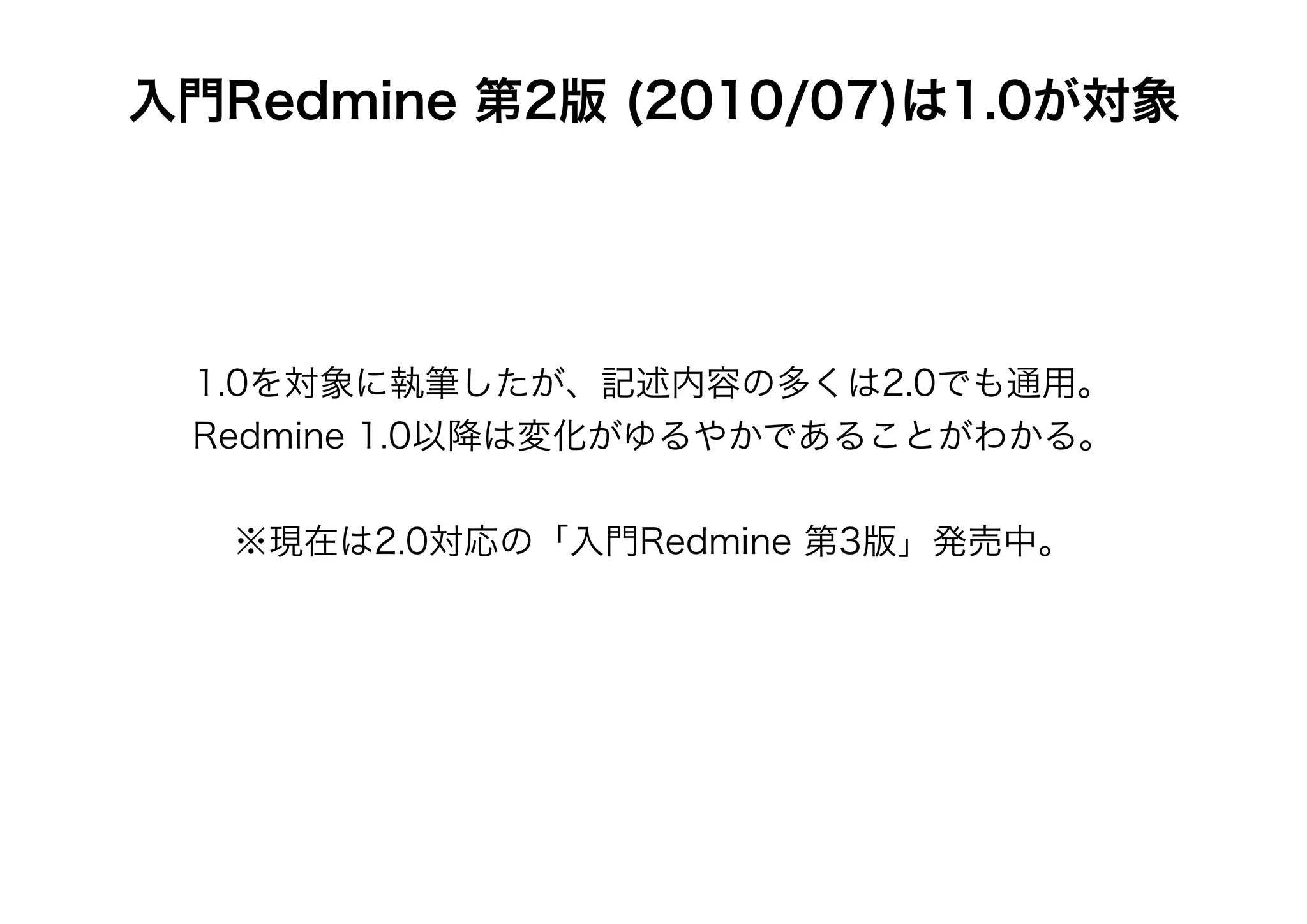 入門Redmine 第2版 (2010/07)は1.0が対象




 1.0を対象に執筆したが、記述内容の多くは2.0でも通用。
 Redmine 1.0以降は変化がゆるやかであることがわかる。


   ※現在は2.0対応の「入門Redmine 第3版」発売中。
 