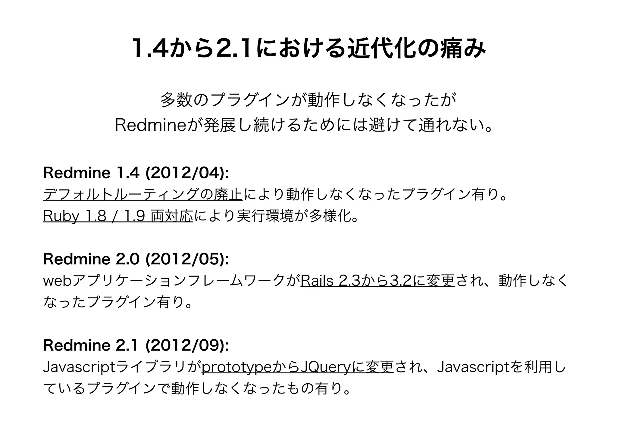 1.4から2.1における近代化の痛み

            多数のプラグインが動作しなくなったが
        Redmineが発展し続けるためには避けて通れない。

Redmine 1.4 (2012/04):
デフォルトルーティングの廃止により動作しなくなったプラグイン有り。
Ruby 1.8 / 1.9 両対応により実行環境が多様化。


Redmine 2.0 (2012/05):
webアプリケーションフレームワークがRails 2.3から3.2に変更され、動作しなく
なったプラグイン有り。


Redmine 2.1 (2012/09):
JavascriptライブラリがprototypeからJQueryに変更され、Javascriptを利用し
ているプラグインで動作しなくなったもの有り。
 