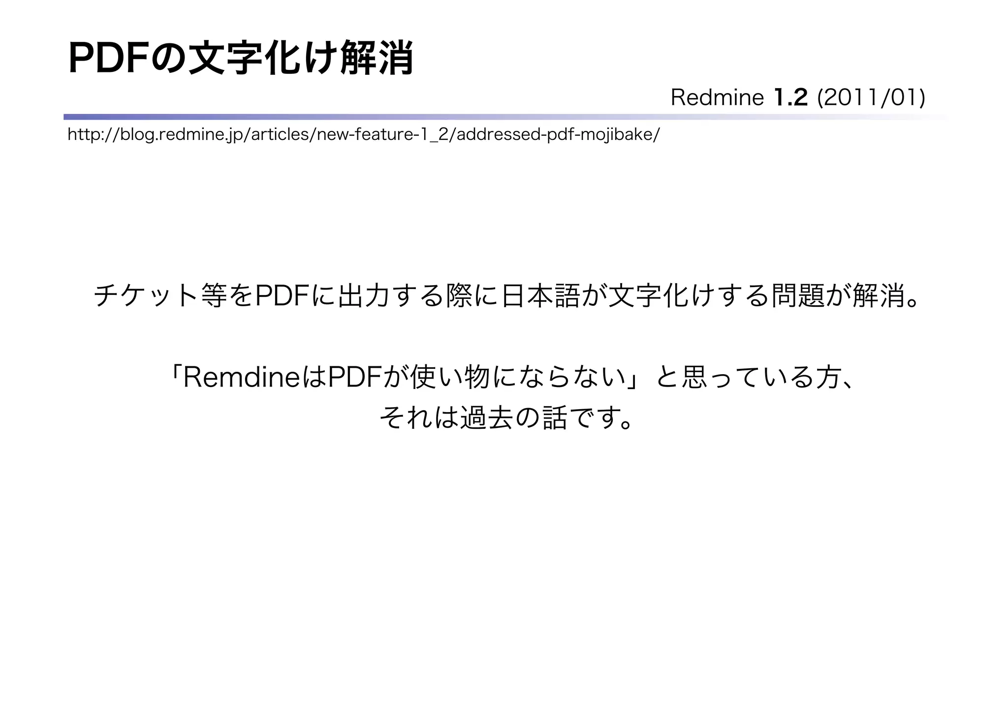 PDFの文字化け解消
                                                                          Redmine 1.2 (2011/01)
http://blog.redmine.jp/articles/new-feature-1_2/addressed-pdf-mojibake/




  チケット等をPDFに出力する際に日本語が文字化けする問題が解消。

          「RemdineはPDFが使い物にならない」と思っている方、
                                     それは過去の話です。
 