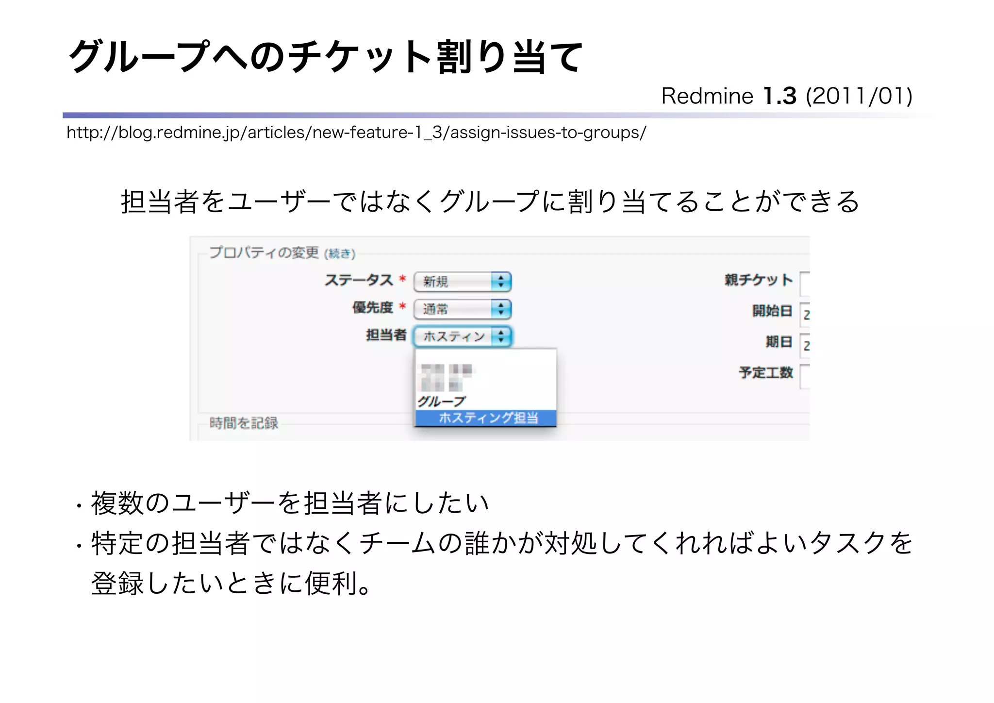 グループへのチケット割り当て
                                                                           Redmine 1.3 (2011/01)
http://blog.redmine.jp/articles/new-feature-1_3/assign-issues-to-groups/



      担当者をユーザーではなくグループに割り当てることができる




• 複数のユーザーを担当者にしたい
• 特定の担当者ではなくチームの誰かが対処してくれればよいタスクを
  登録したいときに便利。
 