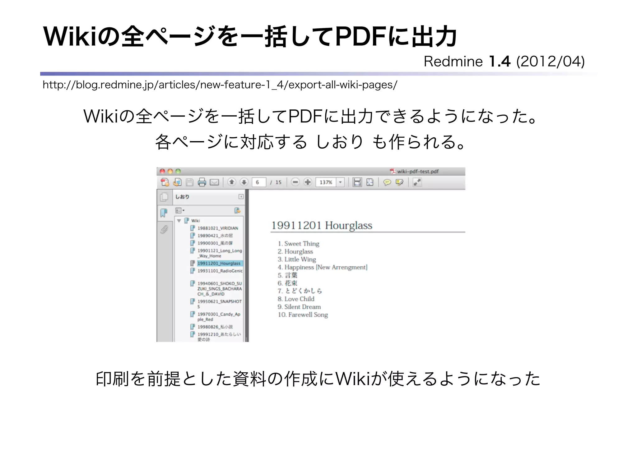 Wikiの全ページを一括してPDFに出力
                                                                         Redmine 1.4 (2012/04)
http://blog.redmine.jp/articles/new-feature-1_4/export-all-wiki-pages/


       Wikiの全ページを一括してPDFに出力できるようになった。
             各ページに対応する しおり も作られる。




          印刷を前提とした資料の作成にWikiが使えるようになった
 