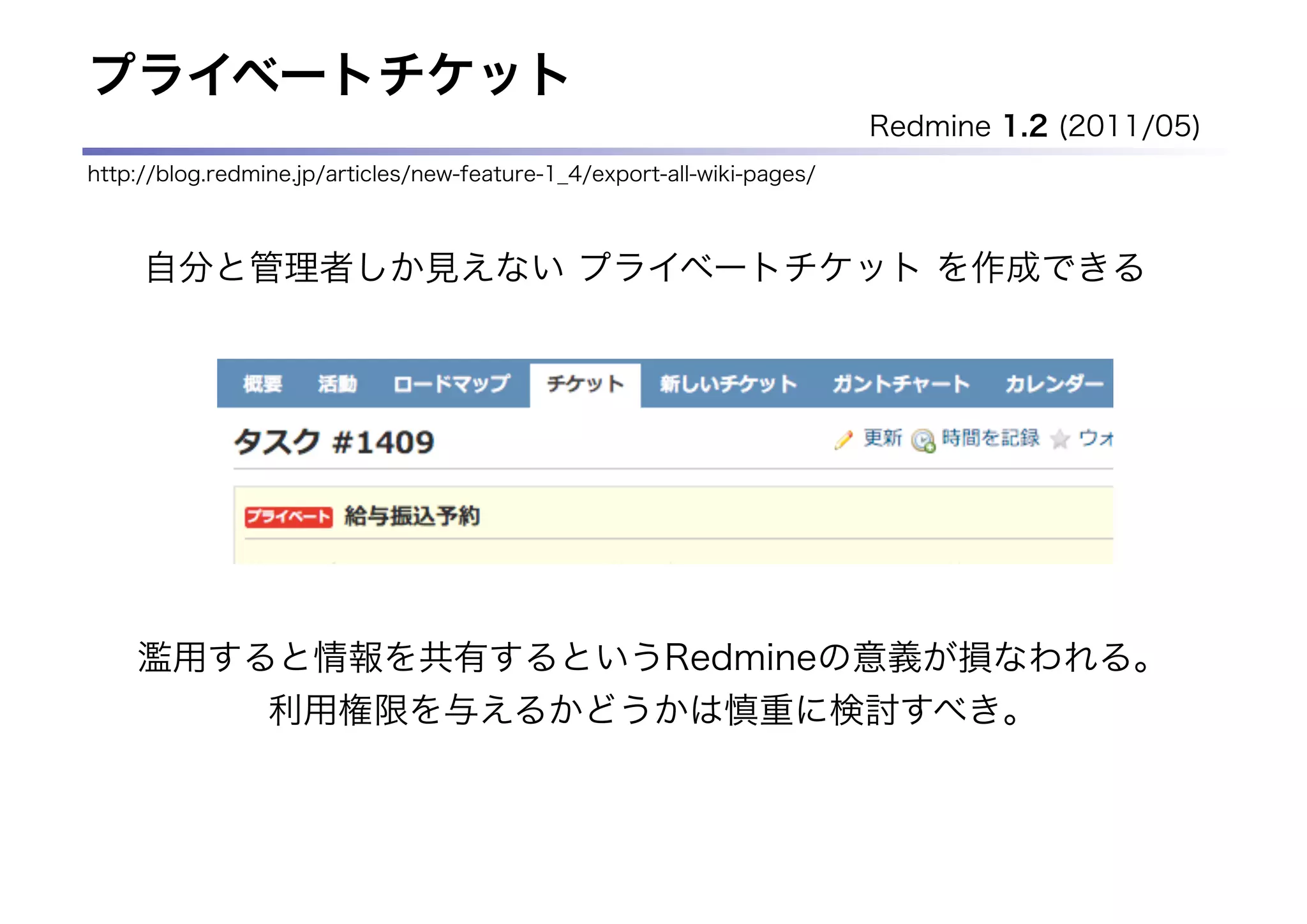 プライベートチケット
                                                                         Redmine 1.2 (2011/05)
http://blog.redmine.jp/articles/new-feature-1_4/export-all-wiki-pages/



     自分と管理者しか見えない プライベートチケット を作成できる




    濫用すると情報を共有するというRedmineの意義が損なわれる。
                 利用権限を与えるかどうかは慎重に検討すべき。
 
