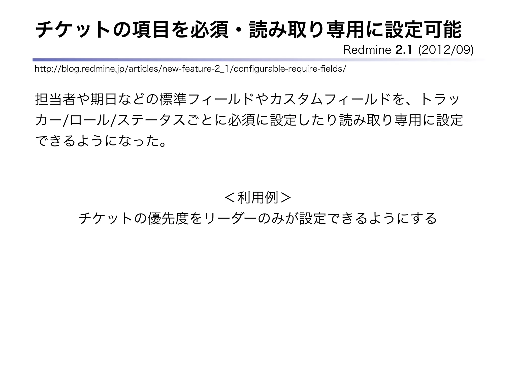 チケットの項目を必須・読み取り専用に設定可能
                                                                         Redmine 2.1 (2012/09)
http://blog.redmine.jp/articles/new-feature-2_1/conﬁgurable-require-ﬁelds/


担当者や期日などの標準フィールドやカスタムフィールドを、トラッ
カー/ロール/ステータスごとに必須に設定したり読み取り専用に設定
できるようになった。



                                            ＜利用例＞
          チケットの優先度をリーダーのみが設定できるようにする
 