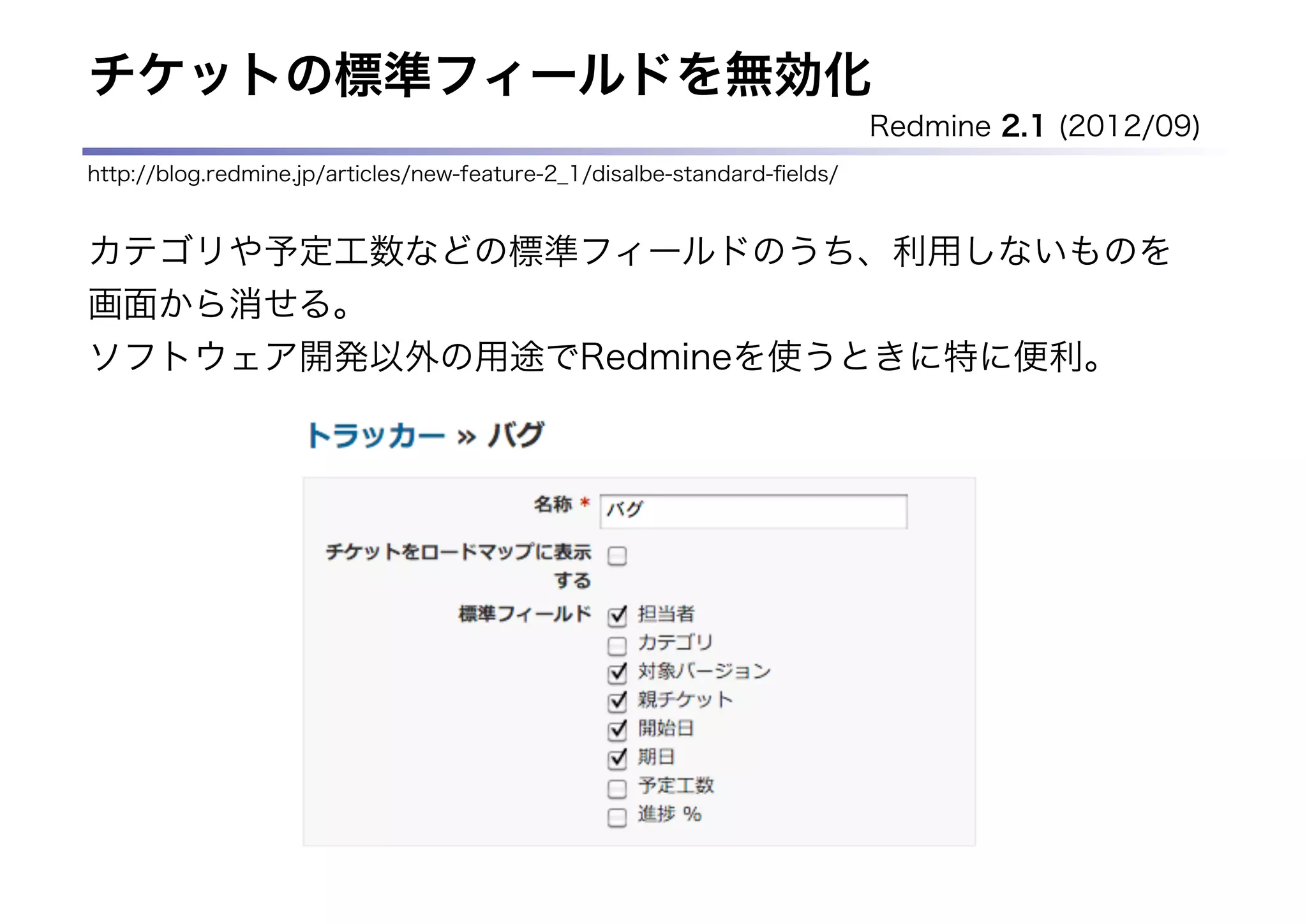 チケットの標準フィールドを無効化
                                                                          Redmine 2.1 (2012/09)
http://blog.redmine.jp/articles/new-feature-2_1/disalbe-standard-ﬁelds/


カテゴリや予定工数などの標準フィールドのうち、利用しないものを
画面から消せる。
ソフトウェア開発以外の用途でRedmineを使うときに特に便利。
 