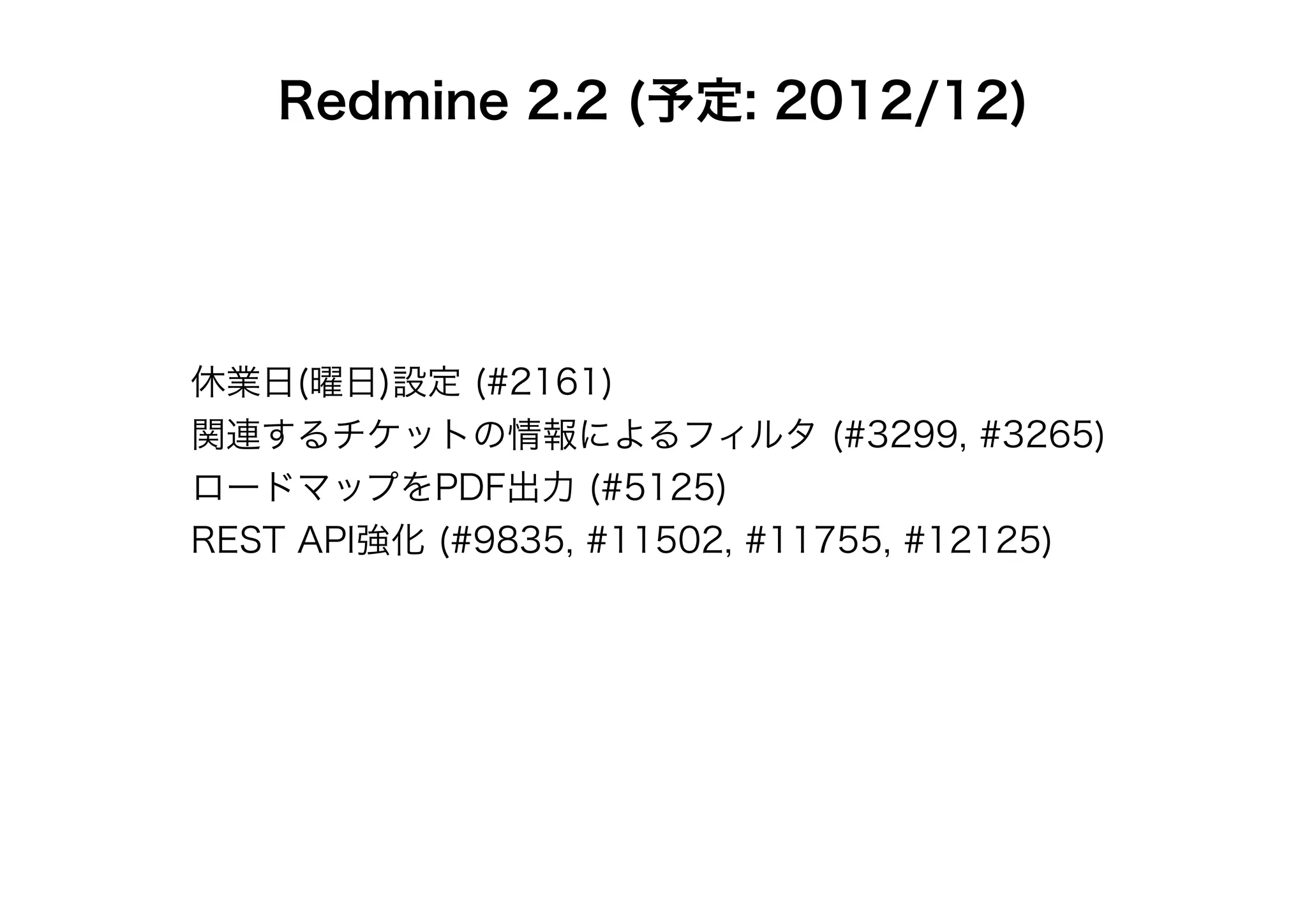 Redmine 2.2 (予定: 2012/12)




休業日(曜日)設定 (#2161)
関連するチケットの情報によるフィルタ (#3299, #3265)
ロードマップをPDF出力 (#5125)
REST API強化 (#9835, #11502, #11755, #12125)
 