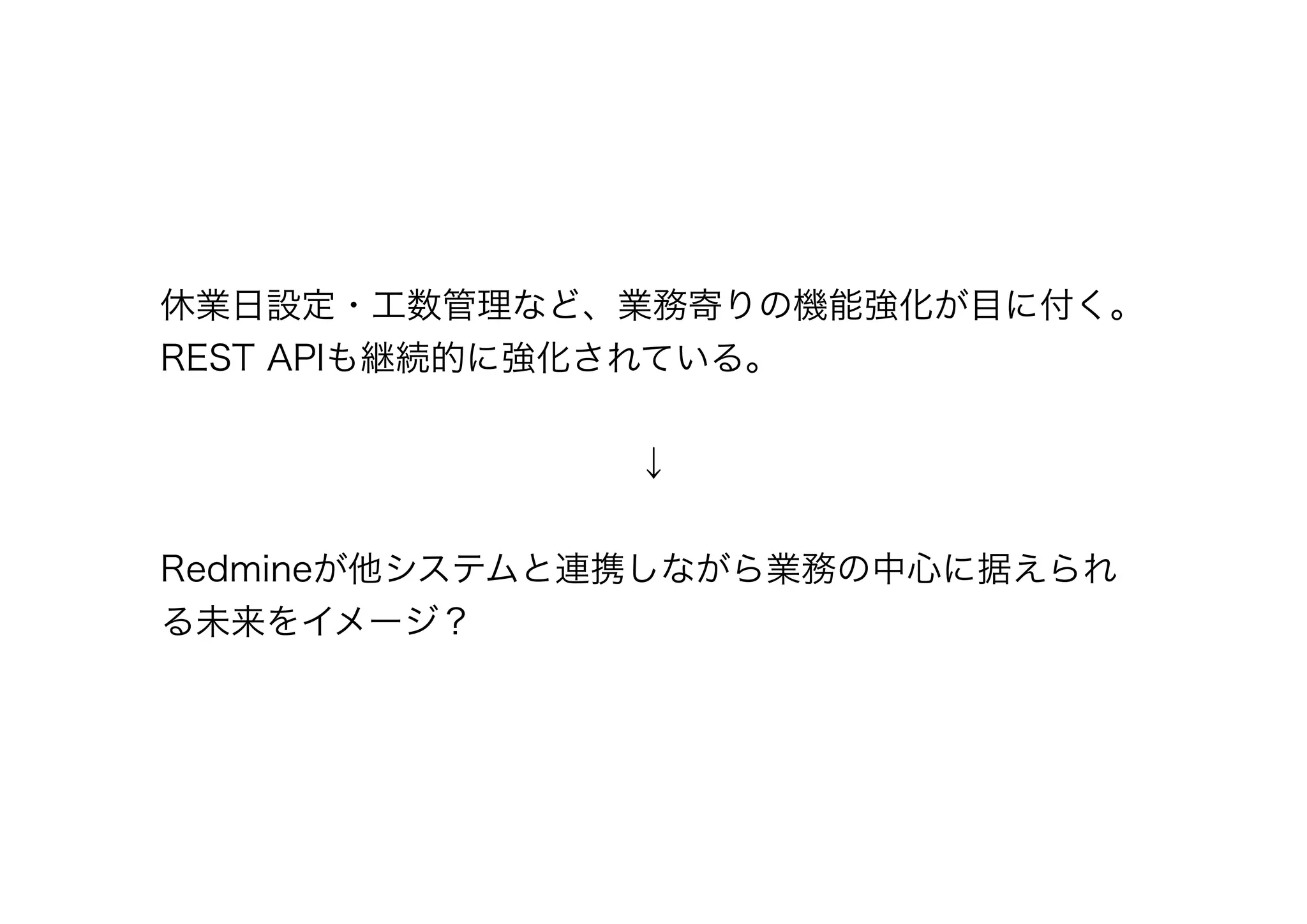 休業日設定・工数管理など、業務寄りの機能強化が目に付く。
REST APIも継続的に強化されている。


              ↓

Redmineが他システムと連携しながら業務の中心に据えられ
る未来をイメージ？
 