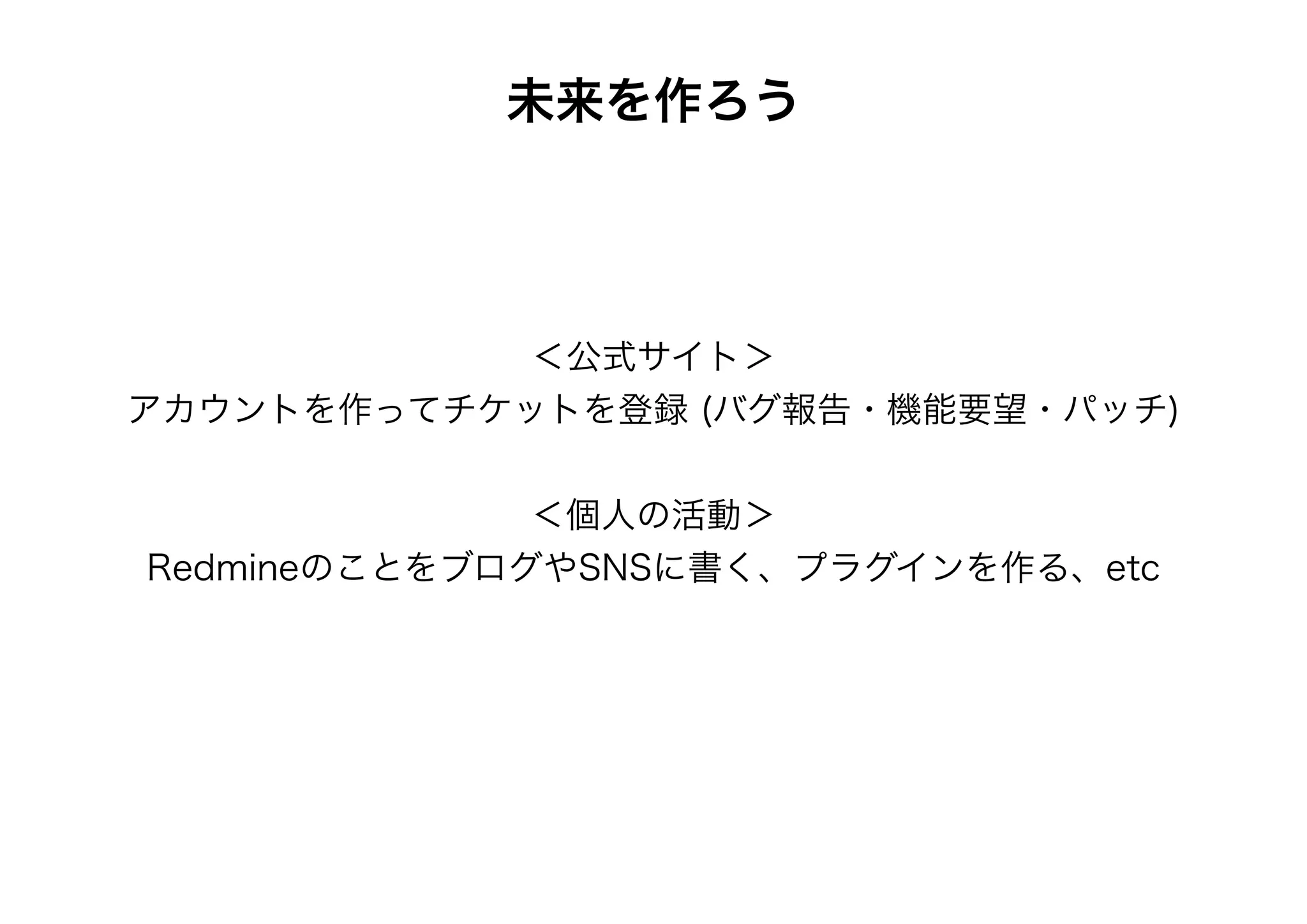 未来を作ろう




            ＜公式サイト＞
アカウントを作ってチケットを登録 (バグ報告・機能要望・パッチ)


              ＜個人の活動＞
RedmineのことをブログやSNSに書く、プラグインを作る、etc
 
