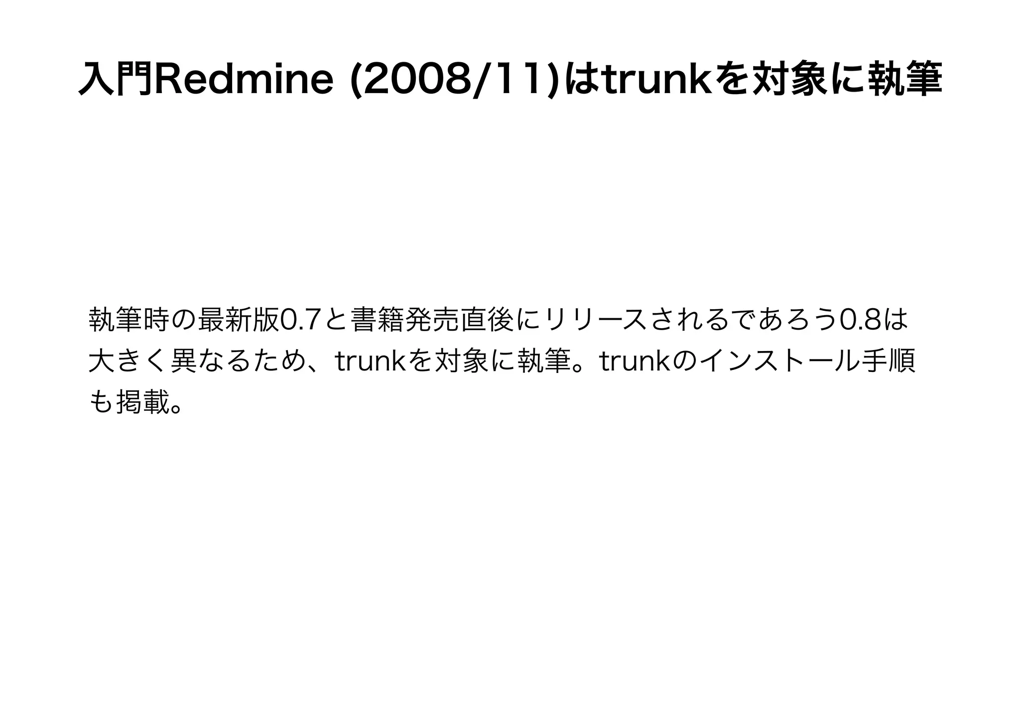 入門Redmine (2008/11)はtrunkを対象に執筆




執筆時の最新版0.7と書籍発売直後にリリースされるであろう0.8は
大きく異なるため、trunkを対象に執筆。trunkのインストール手順
も掲載。
 