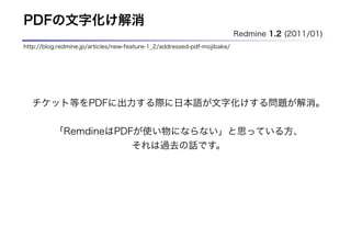 PDFの文字化け解消
                                                                          Redmine 1.2 (2011/01)
http://blog.redmine.jp/articles/new-feature-1_2/addressed-pdf-mojibake/




  チケット等をPDFに出力する際に日本語が文字化けする問題が解消。

          「RemdineはPDFが使い物にならない」と思っている方、
                                     それは過去の話です。
 