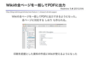 Wikiの全ページを一括してPDFに出力
                                                                         Redmine 1.4 (2012/04)
http://blog.redmine.jp/articles/new-feature-1_4/export-all-wiki-pages/


       Wikiの全ページを一括してPDFに出力できるようになった。
             各ページに対応する しおり も作られる。




          印刷を前提とした資料の作成にWikiが使えるようになった
 