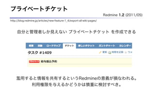 プライベートチケット
                                                                         Redmine 1.2 (2011/05)
http://blog.redmine.jp/articles/new-feature-1_4/export-all-wiki-pages/



     自分と管理者しか見えない プライベートチケット を作成できる




    濫用すると情報を共有するというRedmineの意義が損なわれる。
                 利用権限を与えるかどうかは慎重に検討すべき。
 