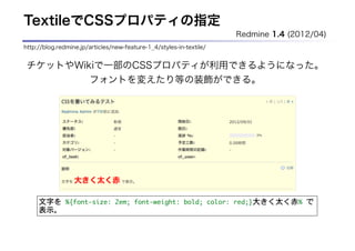 TextileでCSSプロパティの指定
                                                                     Redmine 1.4 (2012/04)
http://blog.redmine.jp/articles/new-feature-1_4/styles-in-textile/


 チケットやWikiで一部のCSSプロパティが利用できるようになった。
         フォントを変えたり等の装飾ができる。




     文字を	 %{font-size:	 2em;	 font-weight:	 bold;	 color:	 red;}大きく太く赤%	 で
     表示。
 