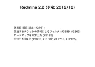 Redmine 2.2 (予定: 2012/12)




休業日(曜日)設定 (#2161)
関連するチケットの情報によるフィルタ (#3299, #3265)
ロードマップをPDF出力 (#5125)
REST API強化 (#9835, #11502, #11755, #12125)
 