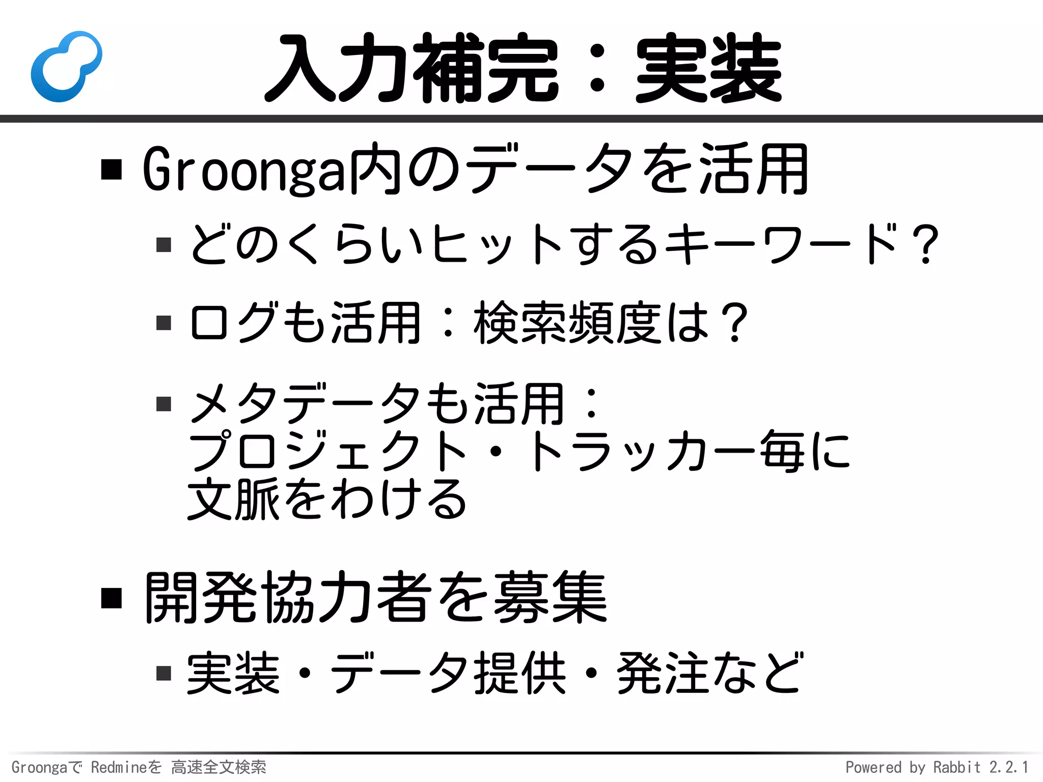 Groongaで Redmineを 高速全文検索 Powered by Rabbit 2.2.1
入力補完：実装
Groonga内のデータを活用
どのくらいヒットするキーワード？
ログも活用：検索頻度は？
メタデータも活用：
プロジェクト・トラッカー毎に
文脈をわける
開発協力者を募集
実装・データ提供・発注など
 