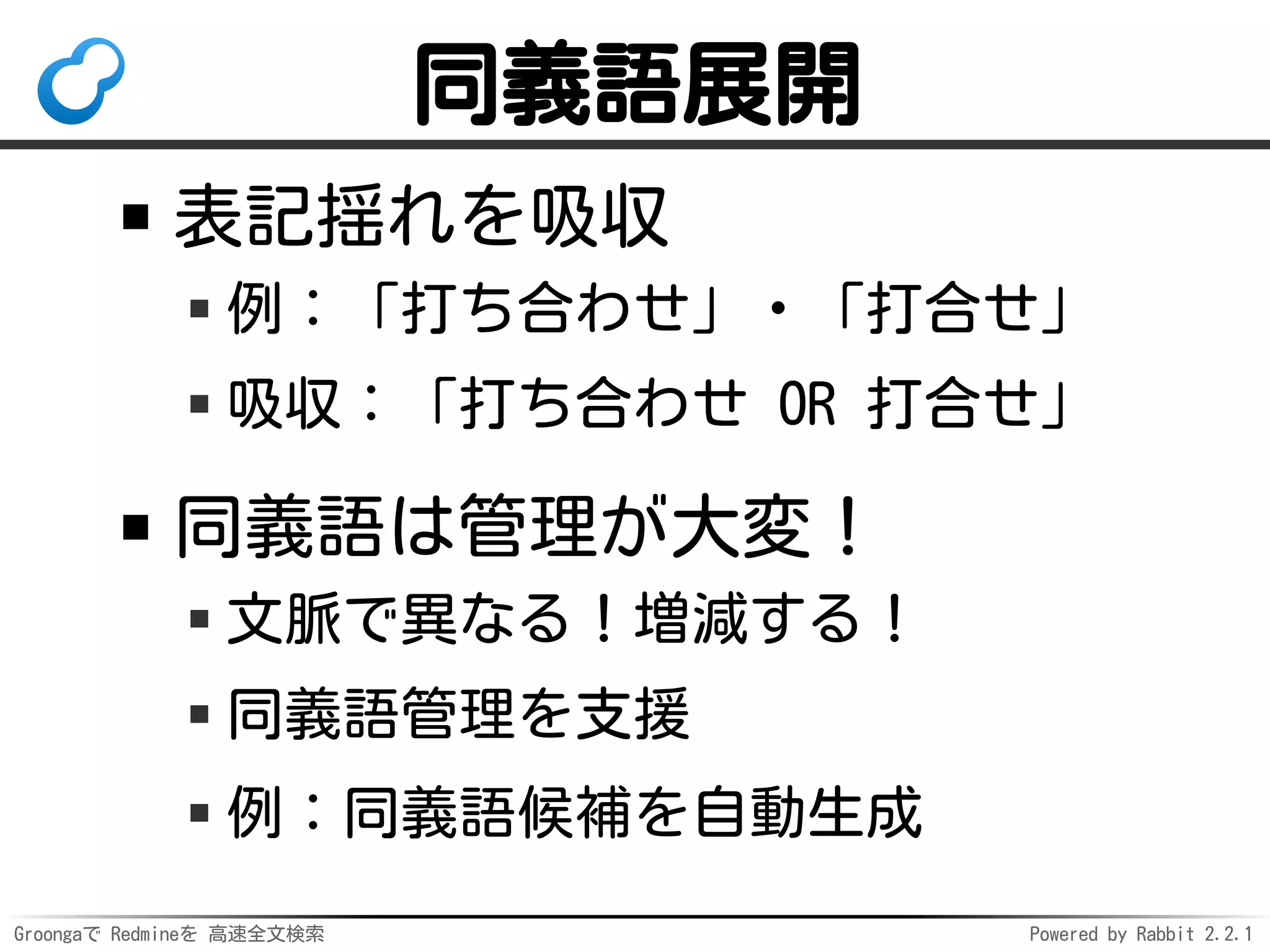 Groongaで Redmineを 高速全文検索 Powered by Rabbit 2.2.1
同義語展開
表記揺れを吸収
例：「打ち合わせ」・「打合せ」
吸収：「打ち合わせ OR 打合せ」
同義語は管理が大変！
文脈で異なる！増減する！
同義語管理を支援
例：同義語候補を自動生成
 