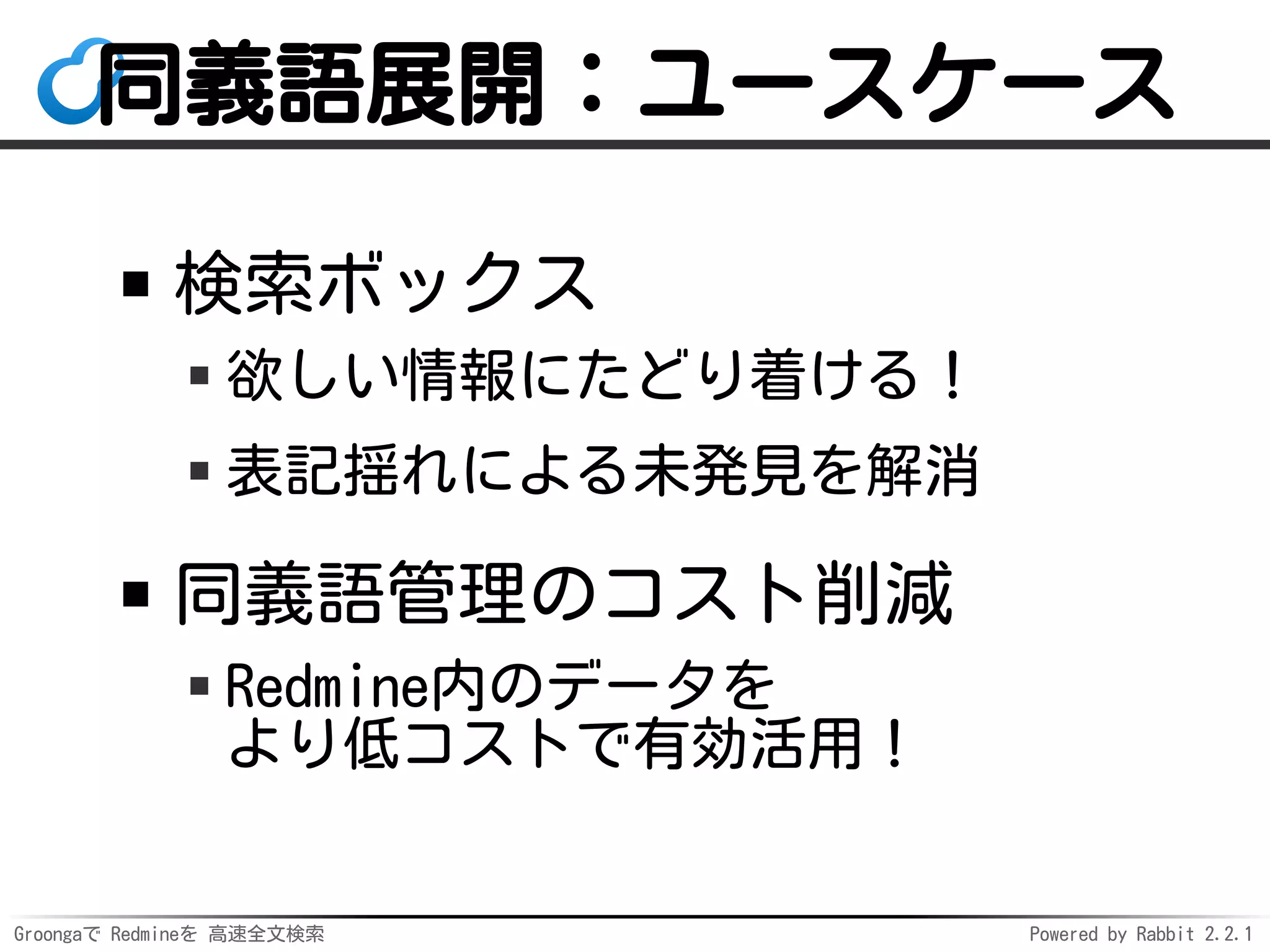 Groongaで Redmineを 高速全文検索 Powered by Rabbit 2.2.1
同義語展開：ユースケース
検索ボックス
欲しい情報にたどり着ける！
表記揺れによる未発見を解消
同義語管理のコスト削減
Redmine内のデータを
より低コストで有効活用！
 