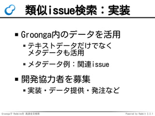 Groongaで Redmineを 高速全文検索 Powered by Rabbit 2.2.1
類似issue検索：実装
Groonga内のデータを活用
テキストデータだけでなく
メタデータも活用
メタデータ例：関連issue
開発協力者を募集
実装・データ提供・発注など
 