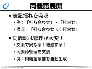 Groongaで Redmineを 高速全文検索 Powered by Rabbit 2.2.1
同義語展開
表記揺れを吸収
例：「打ち合わせ」・「打合せ」
吸収：「打ち合わせ OR 打合せ」
同義語は管理が大変！
文脈で異なる！増減する！
同義語管理を支援
例：同義語候補を自動生成
 