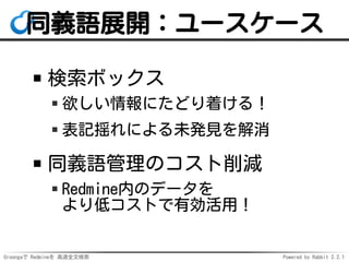 Groongaで Redmineを 高速全文検索 Powered by Rabbit 2.2.1
同義語展開：ユースケース
検索ボックス
欲しい情報にたどり着ける！
表記揺れによる未発見を解消
同義語管理のコスト削減
Redmine内のデータを
より低コストで有効活用！
 