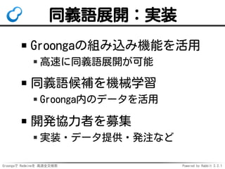 Groongaで Redmineを 高速全文検索 Powered by Rabbit 2.2.1
同義語展開：実装
Groongaの組み込み機能を活用
高速に同義語展開が可能
同義語候補を機械学習
Groonga内のデータを活用
開発協力者を募集
実装・データ提供・発注など
 