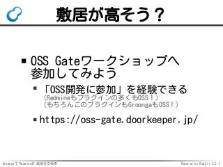 Groongaで Redmineを 高速全文検索 Powered by Rabbit 2.2.1
敷居が高そう？
OSS Gateワークショップへ
参加してみよう
「OSS開発に参加」を経験できる
（Redmineもプラグインの多くもOSS！）
（もちろんこのプラグインもGroongaもOSS！）
https://oss-gate.doorkeeper.jp/
 