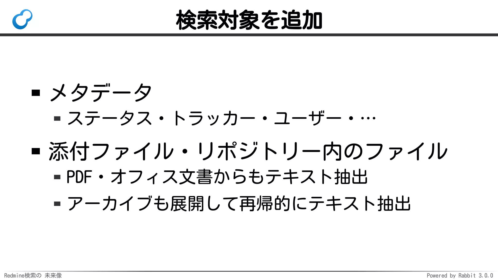 Redmine検索の 未来像 Powered by Rabbit 3.0.0
検索対象を追加
メタデータ
ステータス・トラッカー・ユーザー・…
添付ファイル・リポジトリー内のファイル
PDF・オフィス文書からもテキスト抽出
アーカイブも展開して再帰的にテキスト抽出
 