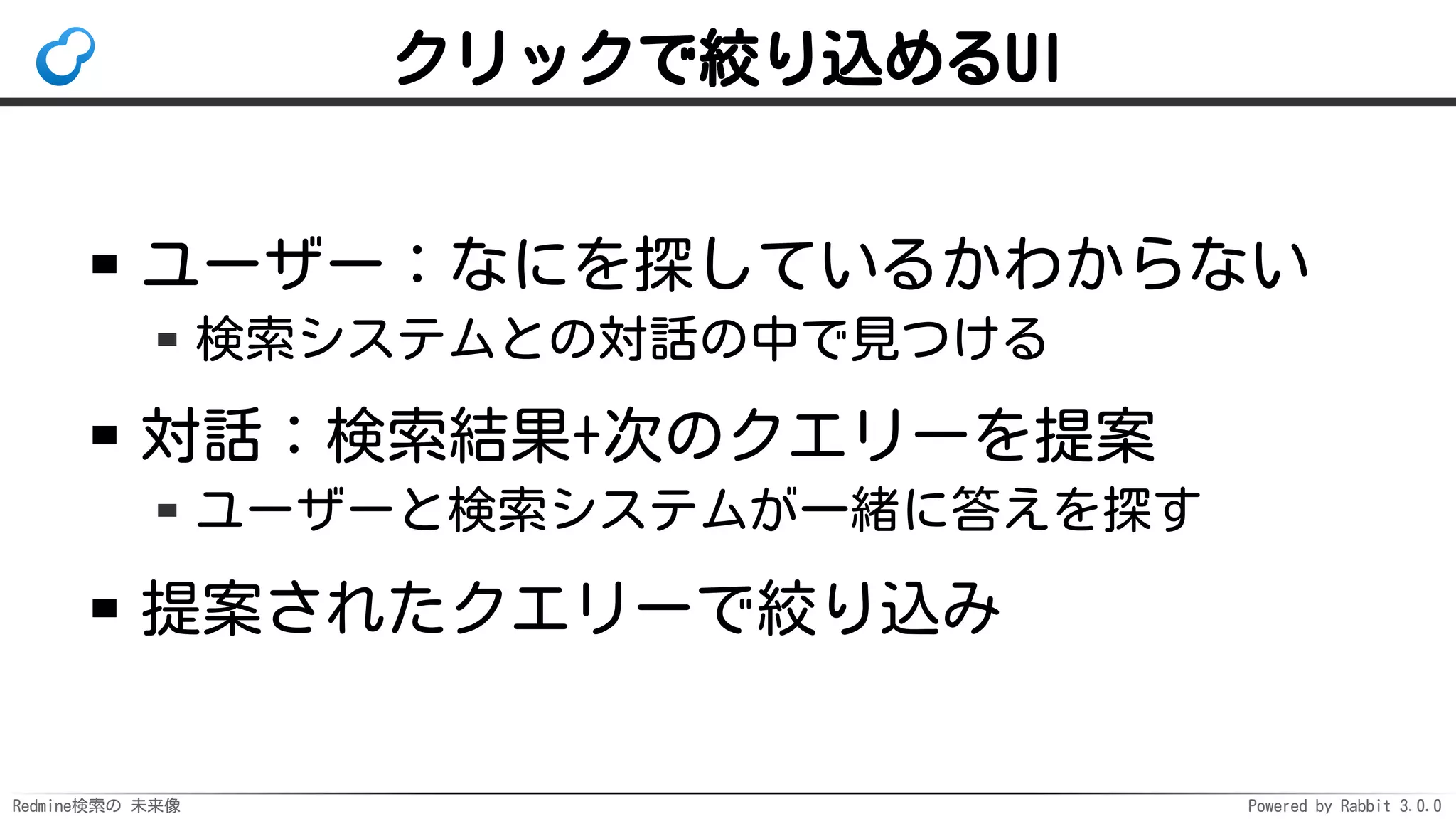 Redmine検索の 未来像 Powered by Rabbit 3.0.0
クリックで絞り込めるUI
ユーザー：なにを探しているかわからない
検索システムとの対話の中で見つける
対話：検索結果+次のクエリーを提案
ユーザーと検索システムが一緒に答えを探す
提案されたクエリーで絞り込み
 