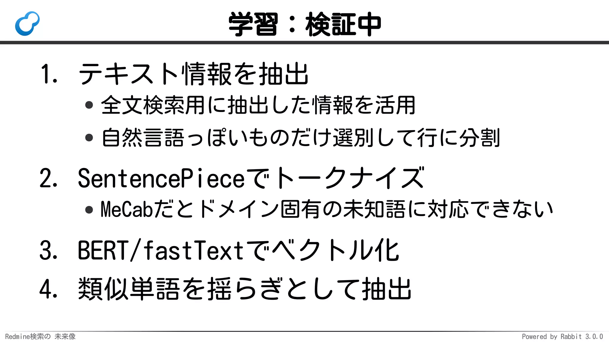 Redmine検索の 未来像 Powered by Rabbit 3.0.0
学習：検証中
テキスト情報を抽出
全文検索用に抽出した情報を活用
自然言語っぽいものだけ選別して行に分割
1.
SentencePieceでトークナイズ
MeCabだとドメイン固有の未知語に対応できない
2.
BERT/fastTextでベクトル化3.
類似単語を揺らぎとして抽出4.
 