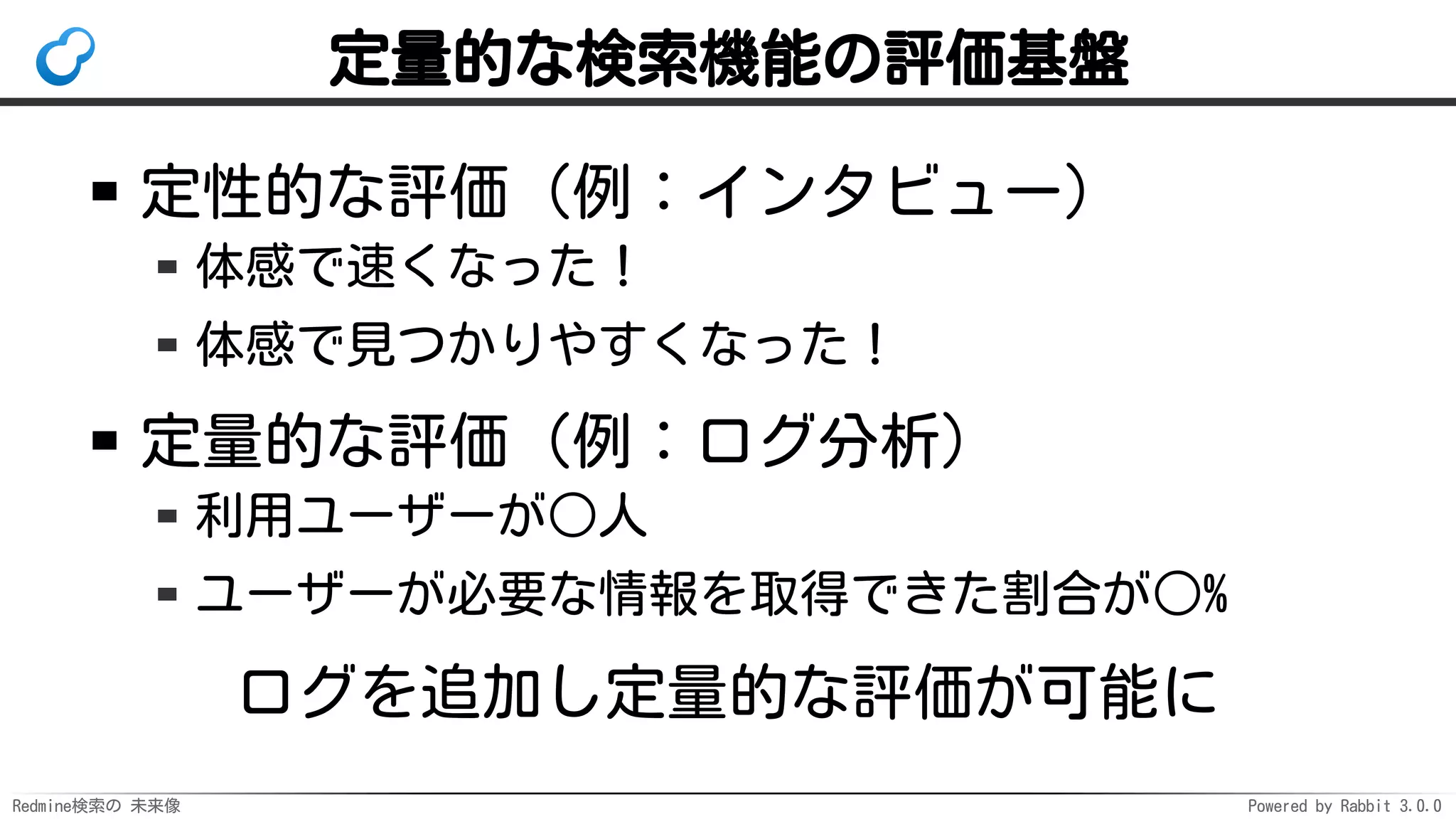 Redmine検索の 未来像 Powered by Rabbit 3.0.0
定量的な検索機能の評価基盤
定性的な評価（例：インタビュー）
体感で速くなった！
体感で見つかりやすくなった！
定量的な評価（例：ログ分析）
利用ユーザーが○人
ユーザーが必要な情報を取得できた割合が○%
ログを追加し定量的な評価が可能に
 