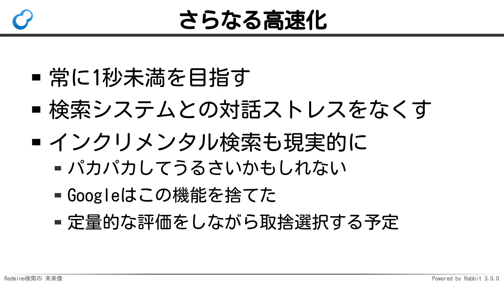 Redmine検索の 未来像 Powered by Rabbit 3.0.0
さらなる高速化
常に1秒未満を目指す
検索システムとの対話ストレスをなくす
インクリメンタル検索も現実的に
パカパカしてうるさいかもしれない
Googleはこの機能を捨てた
定量的な評価をしながら取捨選択する予定
 