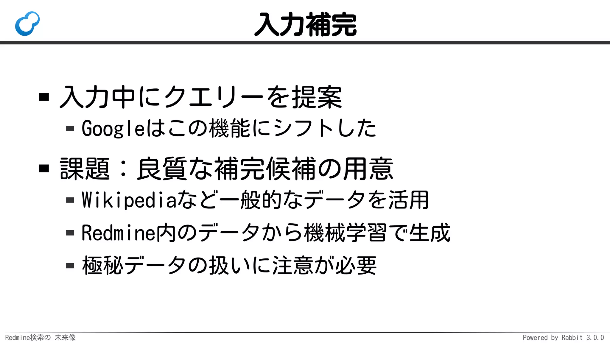 Redmine検索の 未来像 Powered by Rabbit 3.0.0
入力補完
入力中にクエリーを提案
Googleはこの機能にシフトした
課題：良質な補完候補の用意
Wikipediaなど一般的なデータを活用
Redmine内のデータから機械学習で生成
極秘データの扱いに注意が必要
 