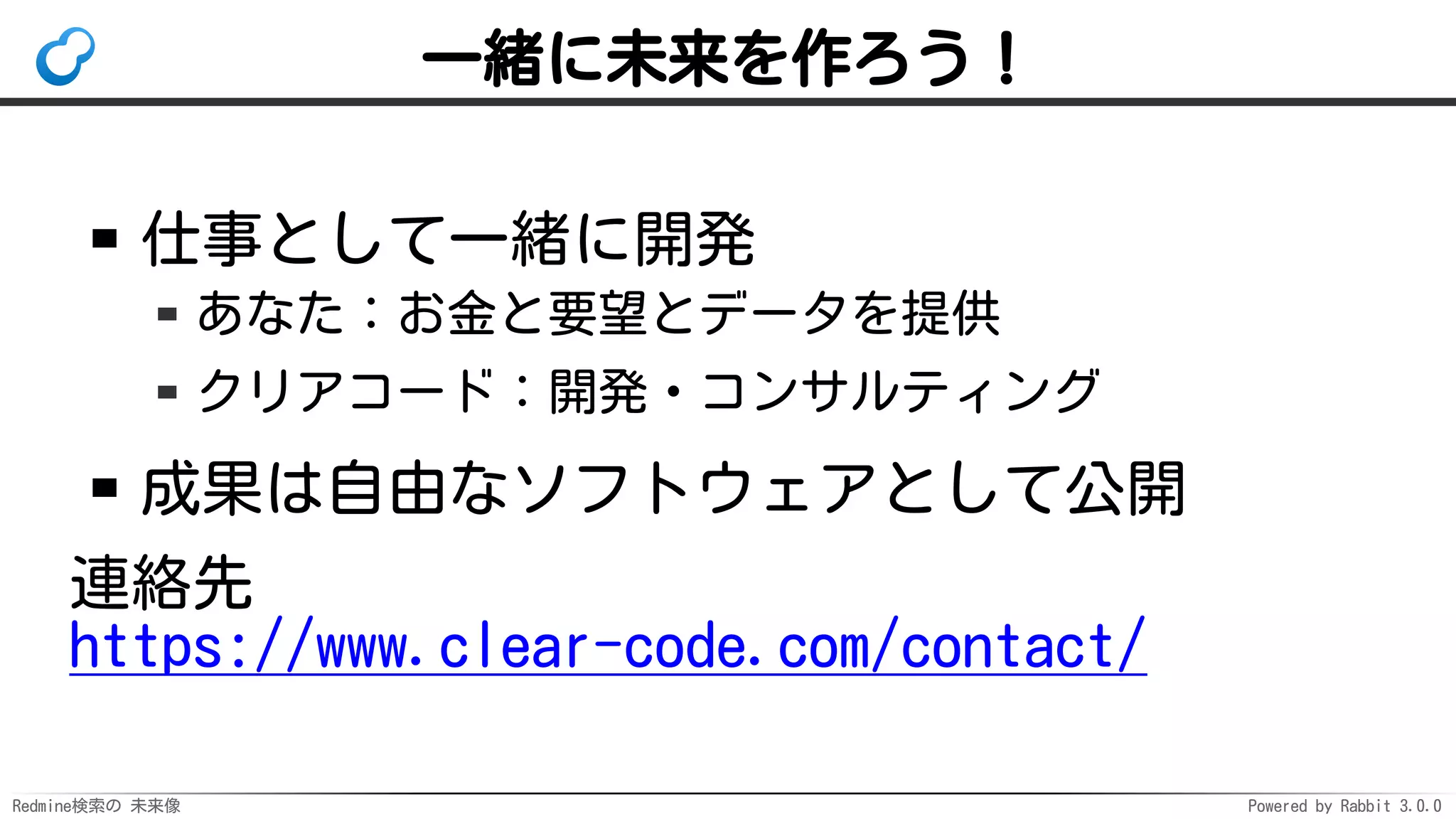 Redmine検索の 未来像 Powered by Rabbit 3.0.0
一緒に未来を作ろう！
仕事として一緒に開発
あなた：お金と要望とデータを提供
クリアコード：開発・コンサルティング
成果は自由なソフトウェアとして公開
連絡先
https://www.clear-code.com/contact/
 