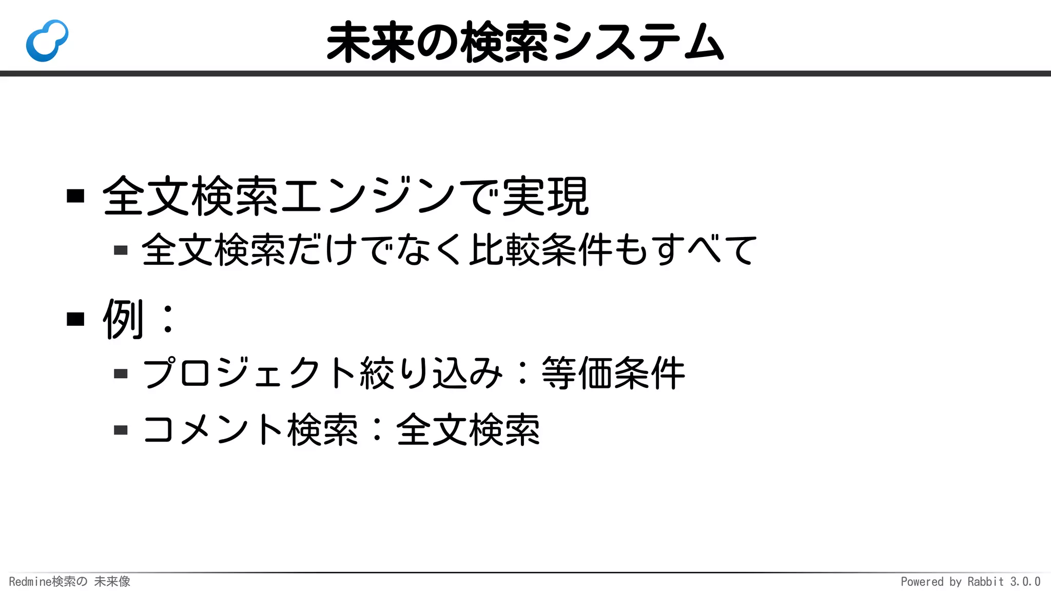 Redmine検索の 未来像 Powered by Rabbit 3.0.0
未来の検索システム
全文検索エンジンで実現
全文検索だけでなく比較条件もすべて
例：
プロジェクト絞り込み：等価条件
コメント検索：全文検索
 