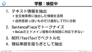 Redmine検索の 未来像 Powered by Rabbit 3.0.0
学習：検証中
テキスト情報を抽出
全文検索用に抽出した情報を活用
自然言語っぽいものだけ選別して行に分割
1.
SentencePieceでトークナイズ
MeCabだとドメイン固有の未知語に対応できない
2.
BERT/fastTextでベクトル化3.
類似単語を揺らぎとして抽出4.
 