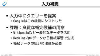 Redmine検索の 未来像 Powered by Rabbit 3.0.0
入力補完
入力中にクエリーを提案
Googleはこの機能にシフトした
課題：良質な補完候補の用意
Wikipediaなど一般的なデータを活用
Redmine内のデータから機械学習で生成
極秘データの扱いに注意が必要
 