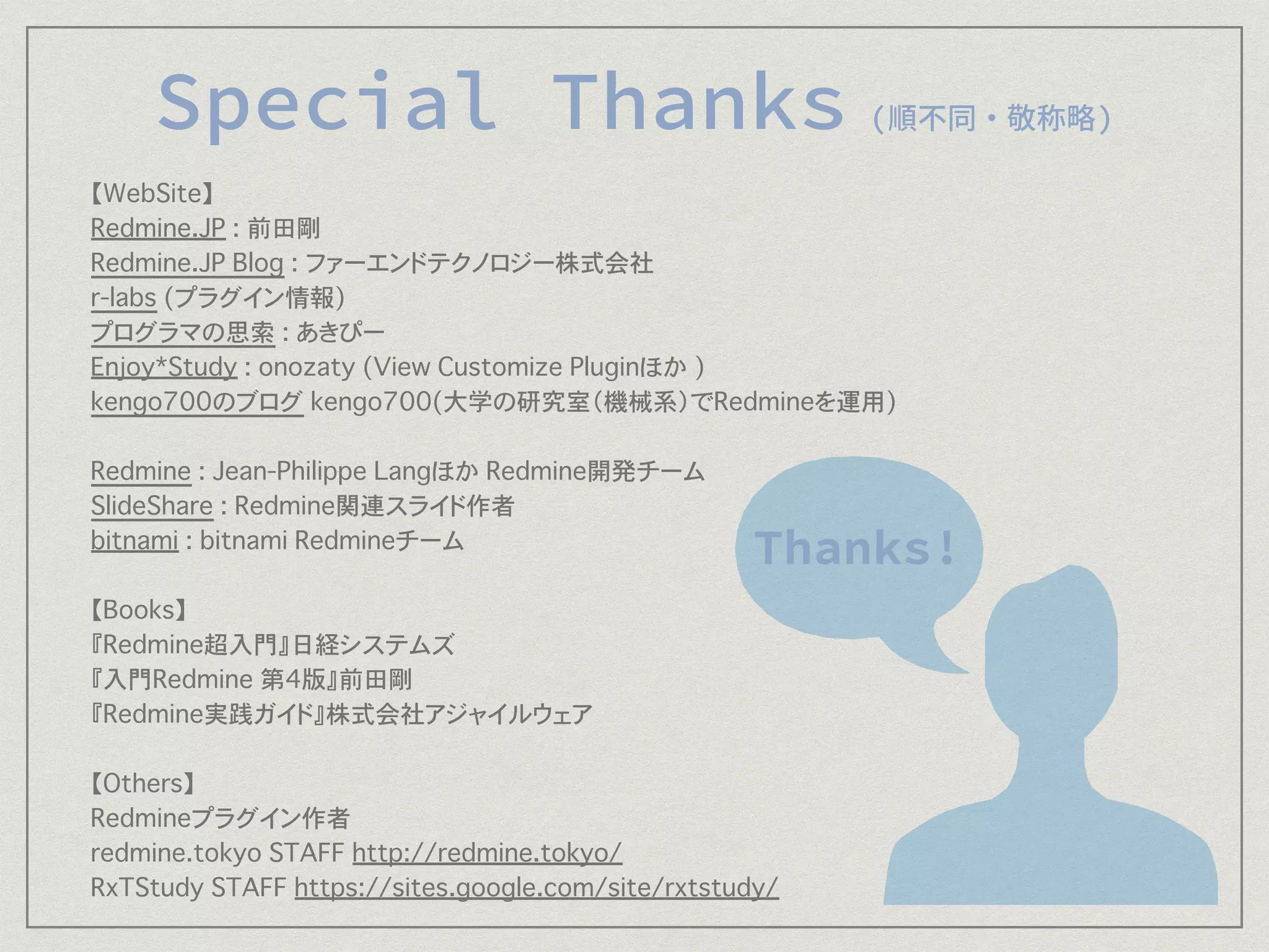 【WebSite】
Redmine.JP : 前田剛
Redmine.JP Blog : ファーエンドテクノロジー株式会社
r-labs (プラグイン情報)
プログラマの思索 : あきぴー
Enjoy*Study : onozaty (View Customize Pluginほか )
kengo700のブログ kengo700(大学の研究室（機械系）でRedmineを運用)
Redmine : Jean-Philippe Langほか Redmine開発チーム
SlideShare : Redmine関連スライド作者
bitnami : bitnami Redmineチーム
【Books】
『Redmine超入門』日経システムズ
『入門Redmine 第4版』前田剛
『Redmine実践ガイド』株式会社アジャイルウェア
【Others】
Redmineプラグイン作者
redmine.tokyo STAFF http://redmine.tokyo/
RxTStudy STAFF https://sites.google.com/site/rxtstudy/
 