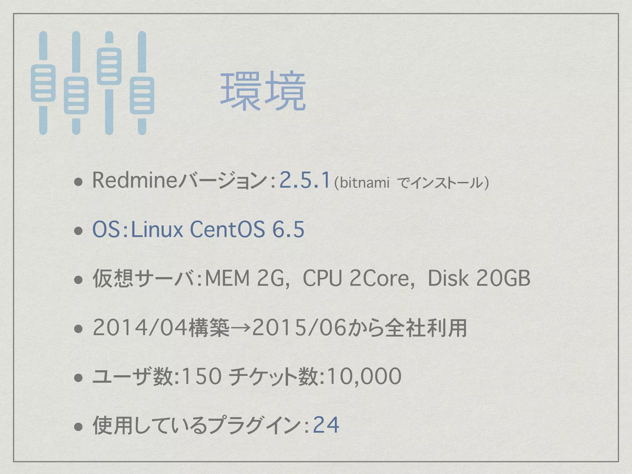 • Redmineバージョン：2.5.1(bitnami でインストール) 
• OS：Linux CentOS 6.5
• 仮想サーバ：MEM 2G, CPU 2Core, Disk 20GB
• 2014/04構築→2015/06から全社利用
• ユーザ数:150 チケット数:10,000�
• 使用しているプラグイン：24
 