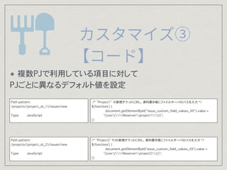 $(function() {
document.getElementById("issue_custom_field_values_XX").value =
'{{unc(fileserverproject1)}}';
})
$(function() {
document.getElementById('issue_custom_field_values_XX').value =
'{{unc(fileserverproject2)}}';
})
Path pattern:
/projects/(project_id_1)/issues/new
Type: JavaScript
Path pattern:
/projects/(project_id_2)/issues/new
Type: JavaScript
? Project2 ҎåȤ˥ե륵`ФΥѥO?
(Oե` = issue_custom_field_values_XX)
? Project1 ҎåȤ˥ե륵`ФΥѥO?
(Oե` = issue_custom_field_values_XX)
 