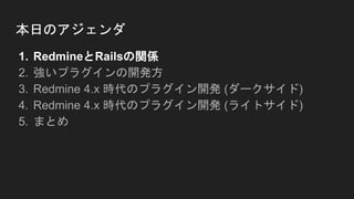 本日のアジェンダ
1. RedmineとRailsの関係
2. 強いプラグインの開発方
3. Redmine 4.x 時代のプラグイン開発 (ダークサイド)
4. Redmine 4.x 時代のプラグイン開発 (ライトサイド)
5. まとめ
 
