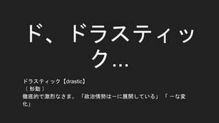 ド、ドラスティッ
ク...
ドラスティック【drastic】
（ 形動 ）
徹底的で激烈なさま。 「政治情勢は－に展開している」 「 －な変
化」
 
