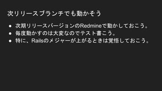 次リリースブランチでも動かそう
● 次期リリースバージョンのRedmineで動かしておこう。
● 毎度動かすのは大変なのでテスト書こう。
● 特に、Railsのメジャーが上がるときは覚悟しておこう。
 
